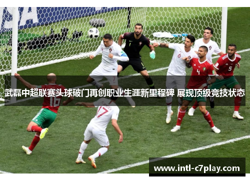 武磊中超联赛头球破门再创职业生涯新里程碑 展现顶级竞技状态 武磊中超联赛头球破门再创职业生涯新里程碑 展现顶级竞技状态