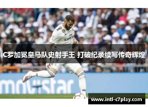 C罗加冕皇马队史射手王 打破纪录续写传奇辉煌 C罗加冕皇马队史射手王 打破纪录续写传奇辉煌