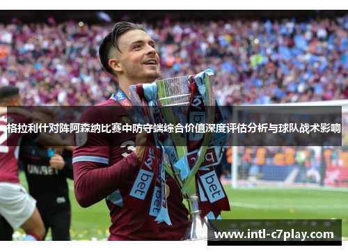 格拉利什对阵阿森纳比赛中防守端综合价值深度评估分析与球队战术影响 格拉利什对阵阿森纳比赛中防守端综合价值深度评估分析与球队战术影响